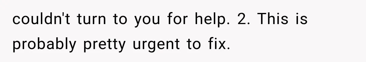 couldn't turn to you for help. 2. This is probably pretty urgent to fix.