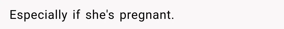 Especially if she's pregnant.