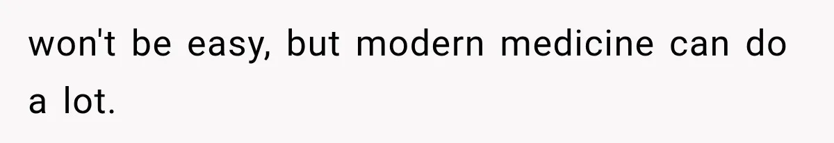 won't be easy, but modern medicine can do a lot.
