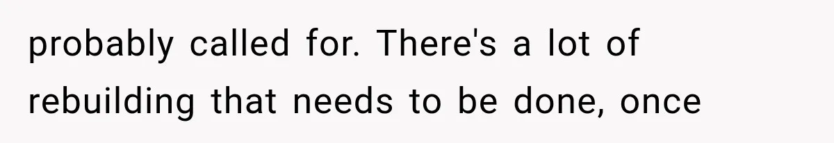probably called for. There's a lot of rebuilding that needs to be done, once
