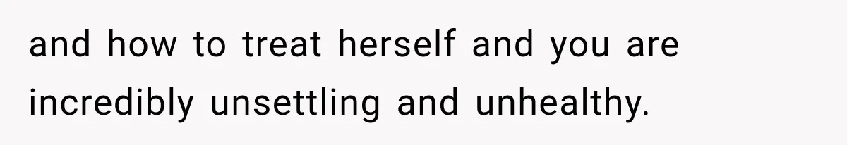 and how to treat herself and you are incredibly unsettling and unhealthy.