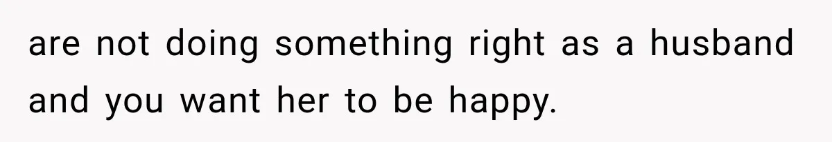 are not doing something right as a husband and you want her to be happy.