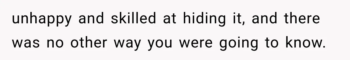 unhappy and skilled at hiding it, and there was no other way you were going to know.