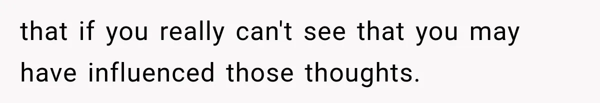 that if you really can't see that you may have influenced those thoughts.