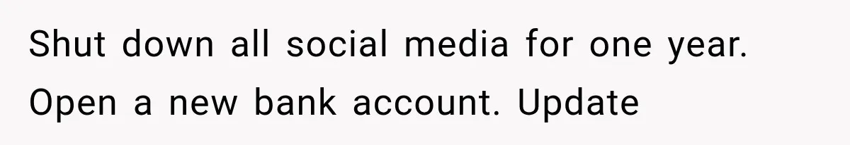 She Thought Her Father’s Friends Were Offering A Fresh Start, But Her Classmates Saw Red Flags Shut down all social media for one year. Open a new bank account. Update