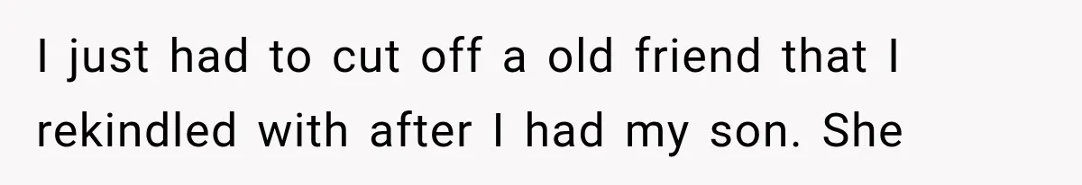 I just had to cut off a old friend that I rekindled with after I had my son. She