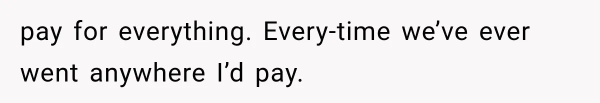 pay for everything. Every-time we’ve ever went anywhere I’d pay.