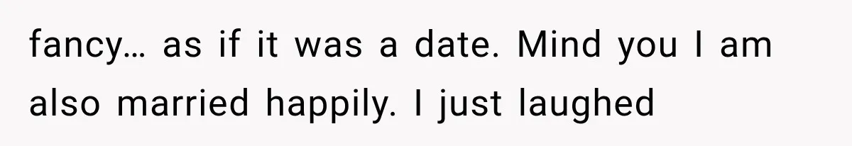 fancy… as if it was a date. Mind you I am also married happily. I just laughed