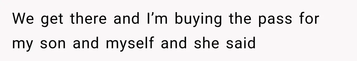 We get there and I’m buying the pass for my son and myself and she said