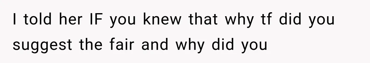 I told her IF you knew that why tf did you suggest the fair and why did you