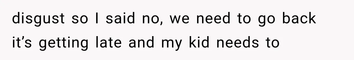 disgust so I said no, we need to go back it’s getting late and my kid needs to