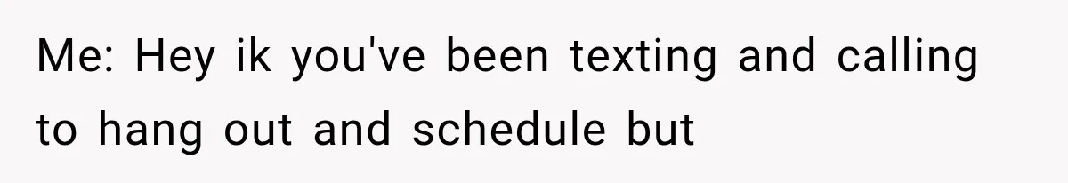 Me: Hey ik you've been texting and calling to hang out and schedule but