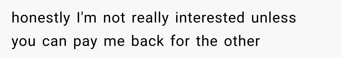 honestly I'm not really interested unless you can pay me back for the other