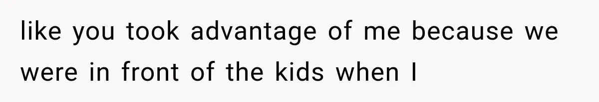 like you took advantage of me because we were in front of the kids when I