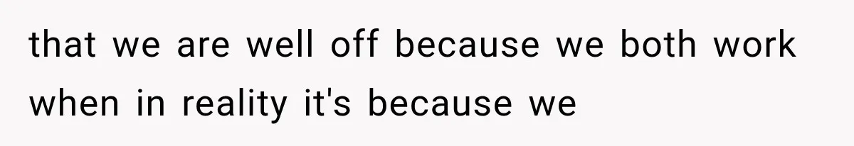 that we are well off because we both work when in reality it's because we