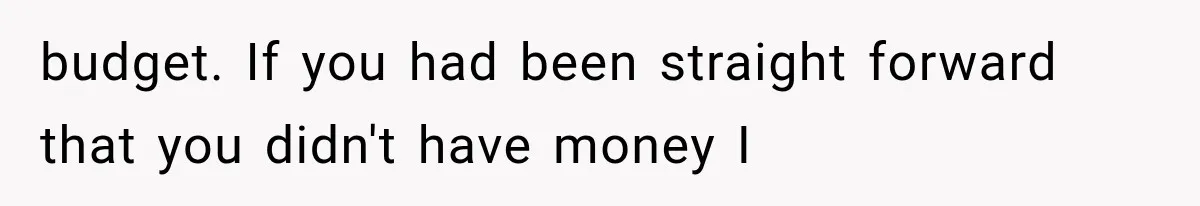 budget. If you had been straight forward that you didn't have money I