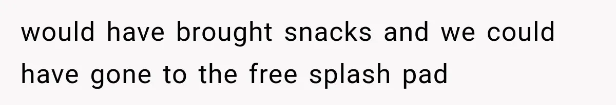 would have brought snacks and we could have gone to the free splash pad