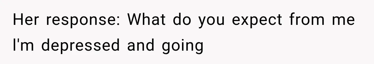 Her response: What do you expect from me l'm depressed and going
