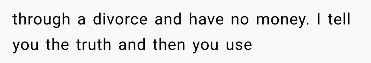 through a divorce and have no money. I tell you the truth and then you use