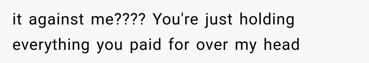 it against me???? You're just holding everything you paid for over my head