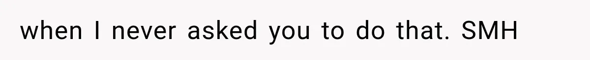 when I never asked you to do that. SMH