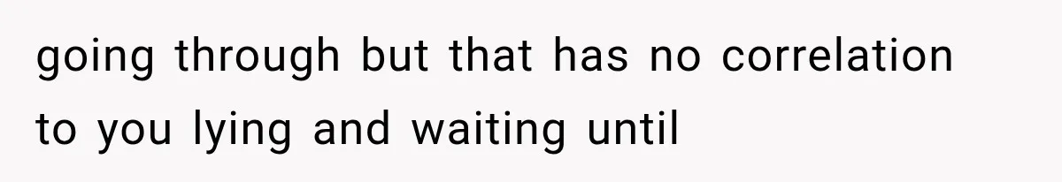 going through but that has no correlation to you lying and waiting until