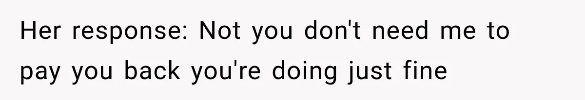 Her response: Not you don't need me to pay you back you're doing just fine