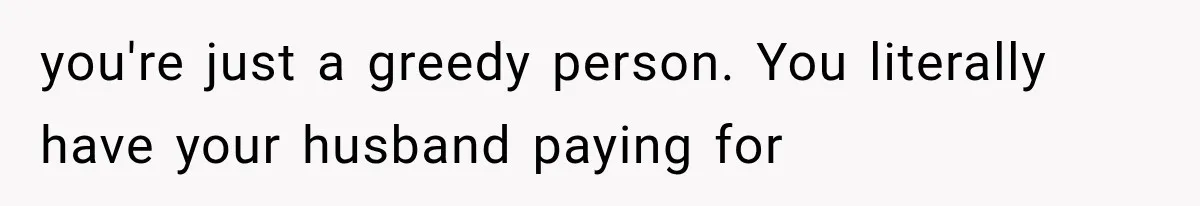 you're just a greedy person. You literally have your husband paying for