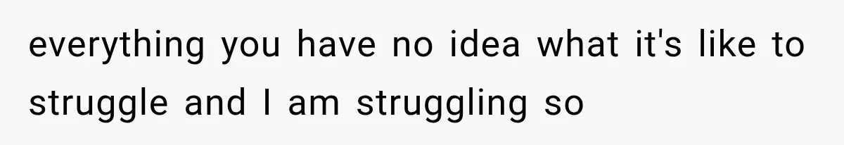 everything you have no idea what it's like to struggle and I am struggling so