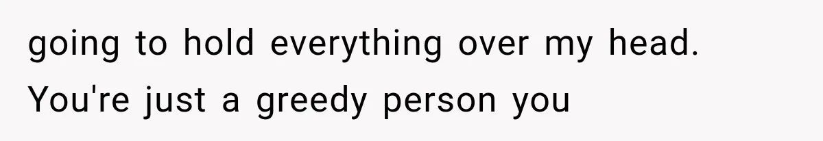 going to hold everything over my head. You're just a greedy person you