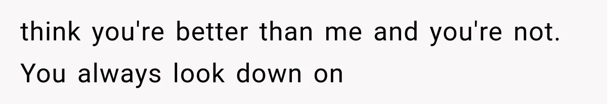 think you're better than me and you're not. You always look down on
