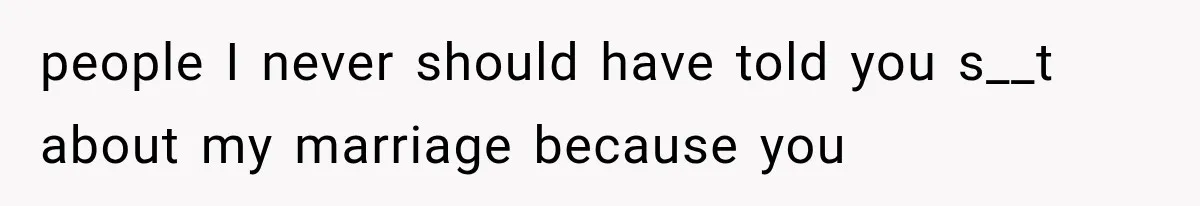 people I never should have told you s__t about my marriage because you