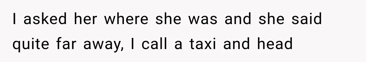 I asked her where she was and she said quite far away, I call a taxi and head