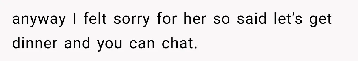 anyway I felt sorry for her so said let’s get dinner and you can chat.