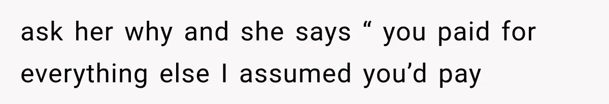ask her why and she says “ you paid for everything else I assumed you’d pay