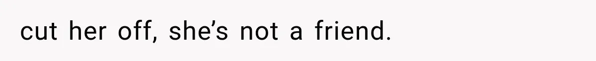 cut her off, she’s not a friend.