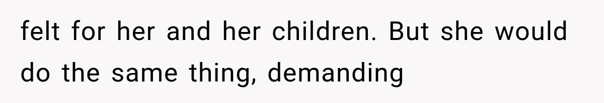 felt for her and her children. But she would do the same thing, demanding
