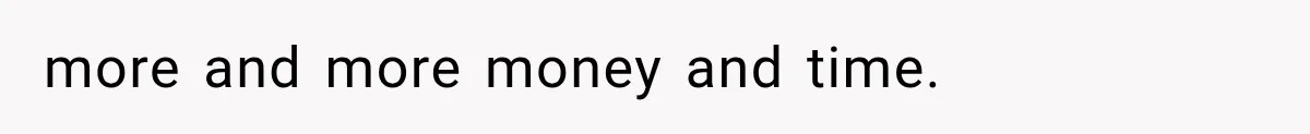 more and more money and time.