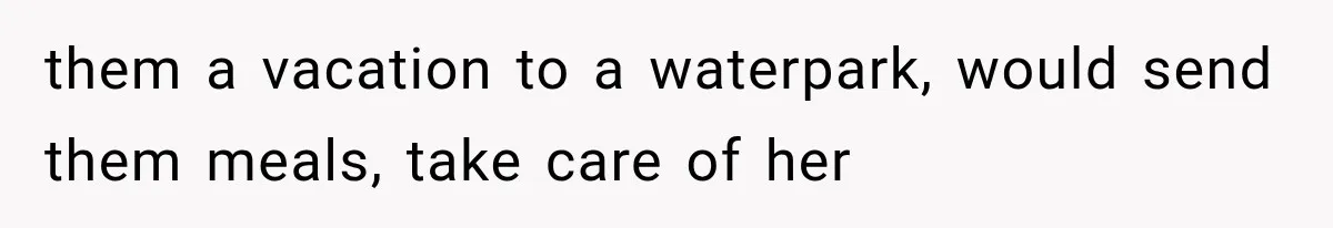 them a vacation to a waterpark, would send them meals, take care of her