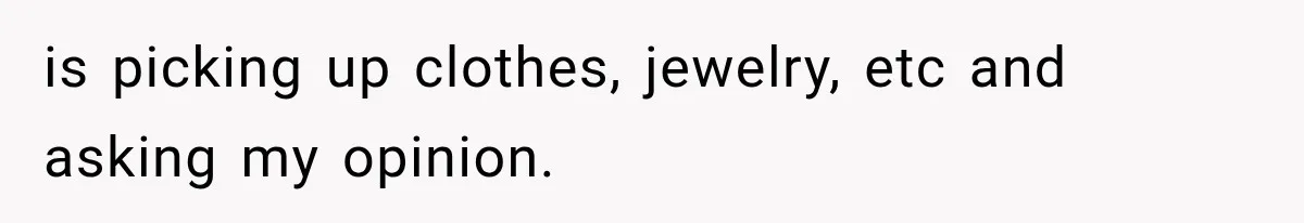is picking up clothes, jewelry, etc and asking my opinion.