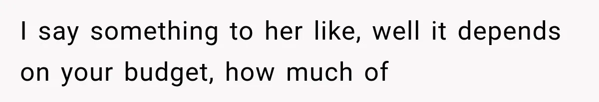 I say something to her like, well it depends on your budget, how much of