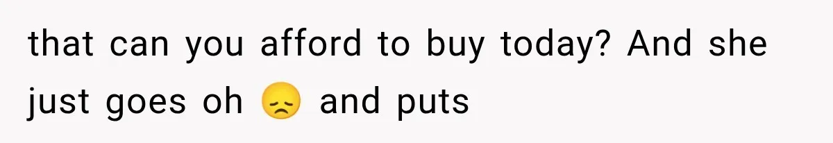 that can you afford to buy today? And she just goes oh 😞 and puts