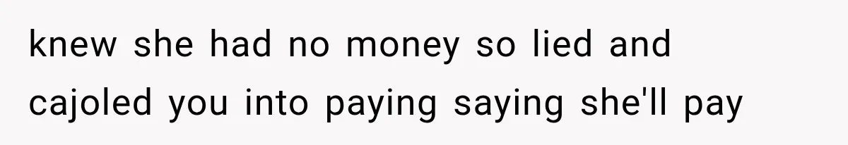knew she had no money so lied and cajoled you into paying saying she'll pay