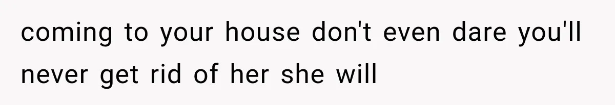 coming to your house don't even dare you'll never get rid of her she will
