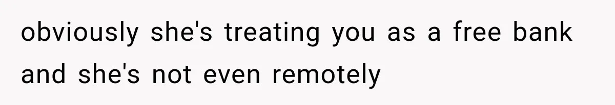 obviously she's treating you as a free bank and she's not even remotely