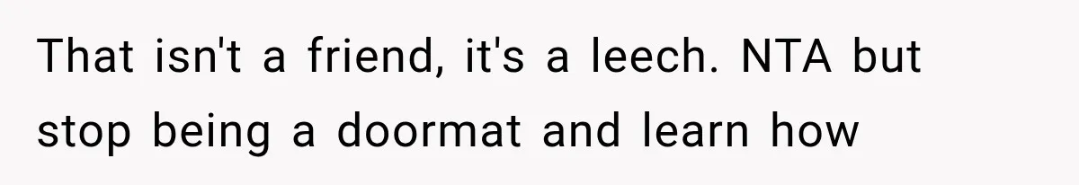 That isn't a friend, it's a leech. NTA but stop being a doormat and learn how