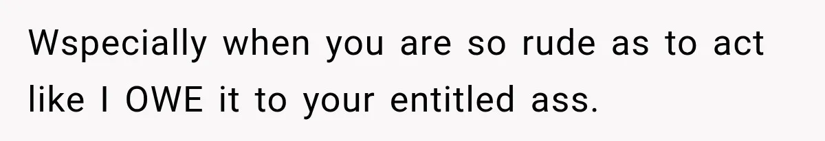 Wspecially when you are so rude as to act like I OWE it to your entitled ass.