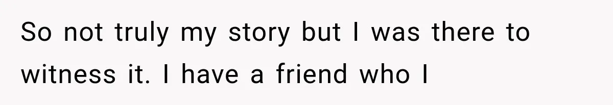 So not truly my story but I was there to witness it. I have a friend who I