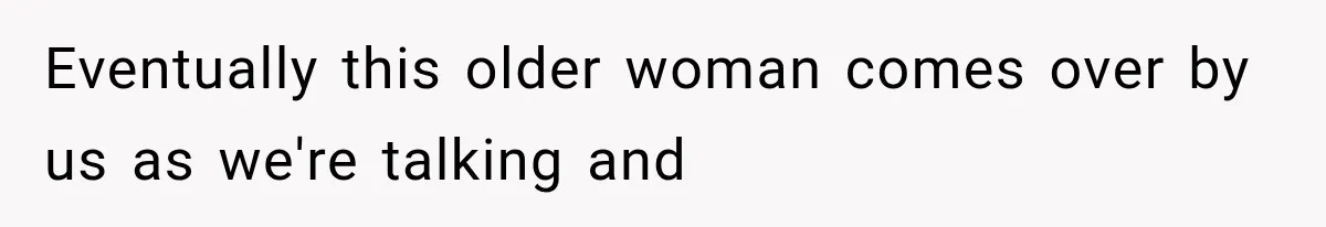 Eventually this older woman comes over by us as we're talking and