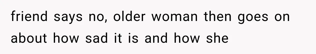 friend says no, older woman then goes on about how sad it is and how she